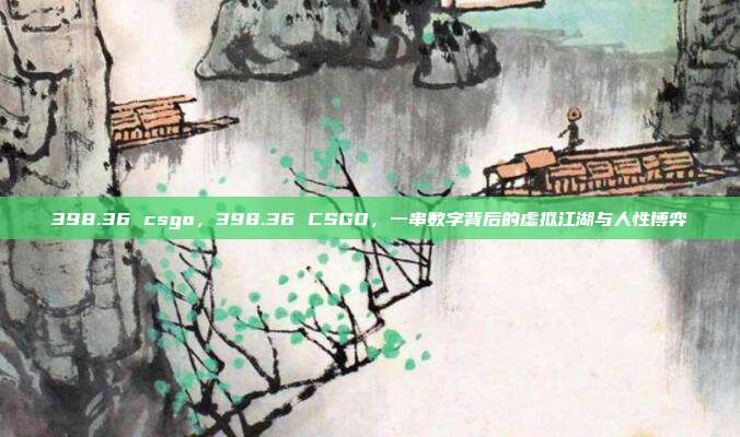 398.36 csgo,398.36 CSGO,一串数字背后的虚拟江湖与人性博弈