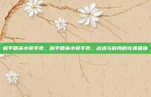 和平精英小贝手表,和平精英小贝手表,战术与时尚的完美碰撞
