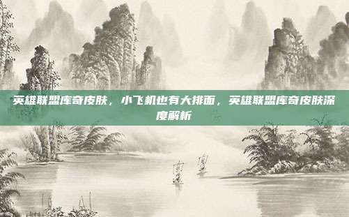 英雄联盟库奇皮肤,小飞机也有大排面,英雄联盟库奇皮肤深度解析