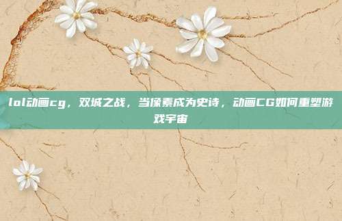 lol动画cg,双城之战,当像素成为史诗,动画CG如何重塑游戏宇宙