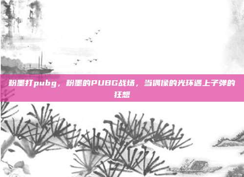 粉墨打pubg,粉墨的PUBG战场,当偶像的光环遇上子弹的狂想