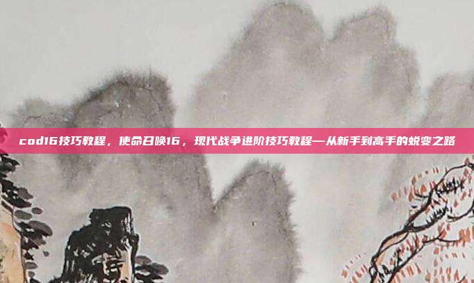 cod16技巧教程,使命召唤16,现代战争进阶技巧教程—从新手到高手的蜕变之路