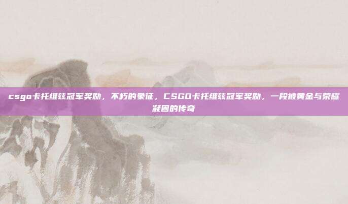 csgo卡托维兹冠军奖励,不朽的象征,CSGO卡托维兹冠军奖励,一段被黄金与荣耀凝固的传奇