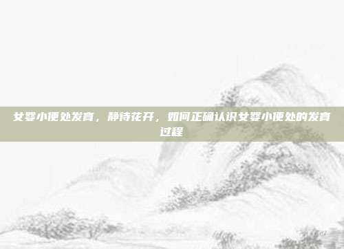 女婴小便处发育,静待花开,如何正确认识女婴小便处的发育过程