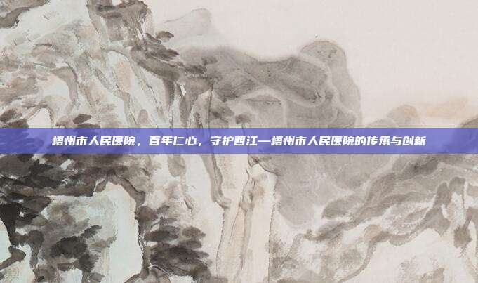 梧州市人民医院,百年仁心,守护西江—梧州市人民医院的传承与创新
