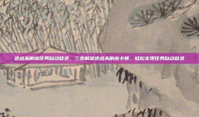 逆战未响应任务自动登录,三步解决逆战未响应卡顿,轻松实现任务自动登录