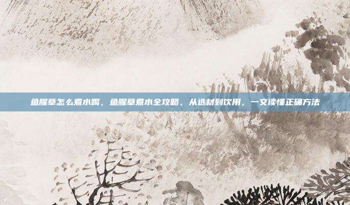 鱼腥草怎么煮水喝,鱼腥草煮水全攻略,从选材到饮用,一文读懂正确方法