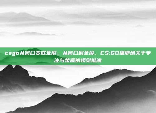 csgo从窗口变成全屏,从窗口到全屏,CS:GO里那场关于专注与荣耀的视觉推演