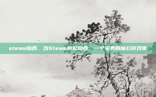 steam呦西,当Steam响起呦西,一个宅男的魔幻游戏夜