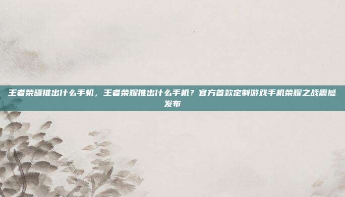 王者荣耀推出什么手机,王者荣耀推出什么手机?官方首款定制游戏手机荣耀之战震撼发布