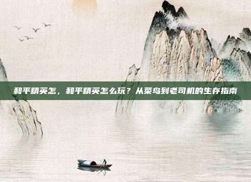 和平精英怎,和平精英怎么玩?从菜鸟到老司机的生存指南
