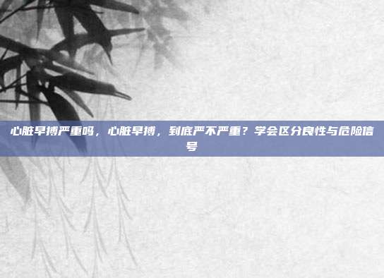 心脏早搏严重吗,心脏早搏,到底严不严重?学会区分良性与危险信号