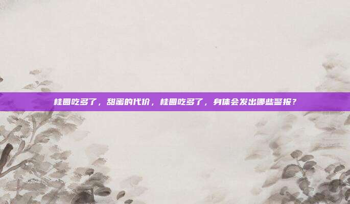 桂圆吃多了,甜蜜的代价,桂圆吃多了,身体会发出哪些警报?