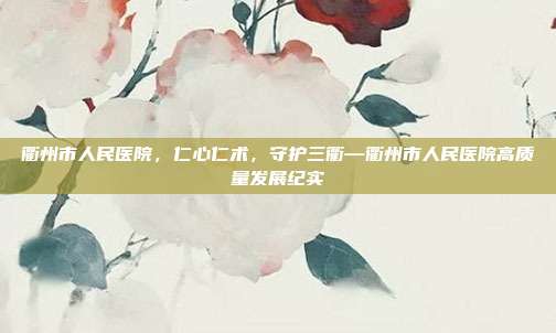 衢州市人民医院,仁心仁术,守护三衢—衢州市人民医院高质量发展纪实
