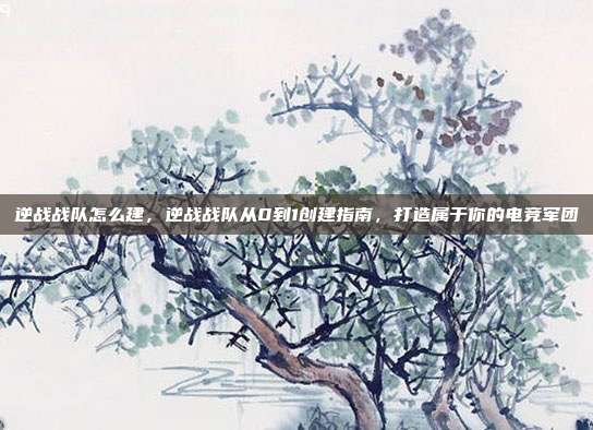 逆战战队怎么建,逆战战队从0到1创建指南,打造属于你的电竞军团