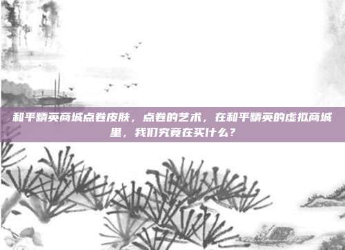 和平精英商城点卷皮肤,点卷的艺术,在和平精英的虚拟商城里,我们究竟在买什么?