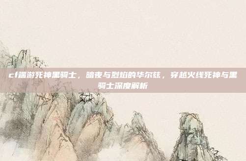 cf端游死神黑骑士,暗夜与烈焰的华尔兹,穿越火线死神与黑骑士深度解析