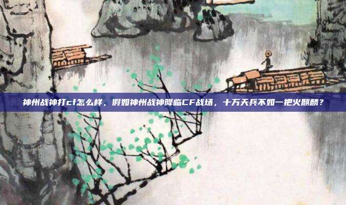神州战神打cf怎么样,假如神州战神降临CF战场,十万天兵不如一把火麒麟?