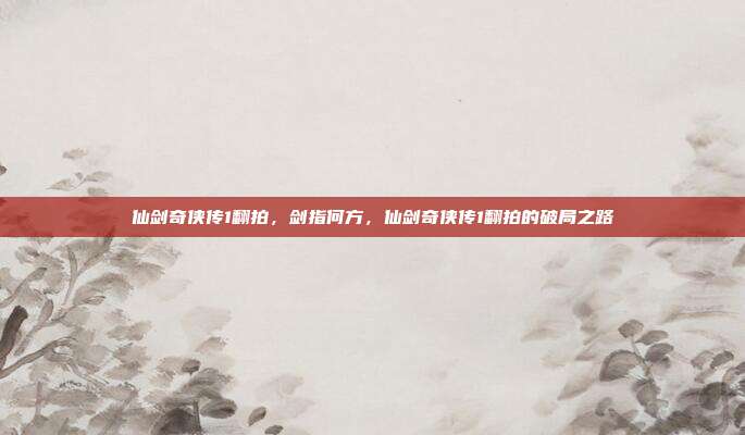 仙剑奇侠传1翻拍,剑指何方,仙剑奇侠传1翻拍的破局之路