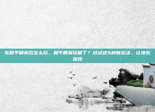 完和平精英后怎么玩,和平精英玩腻了?试试这5种新玩法,让快乐延续