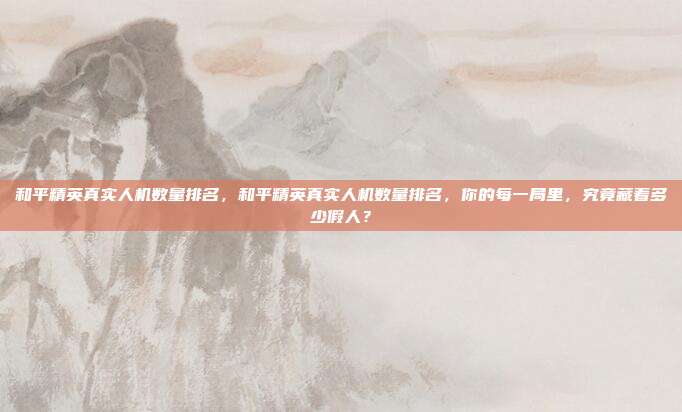 和平精英真实人机数量排名,和平精英真实人机数量排名,你的每一局里,究竟藏着多少假人?