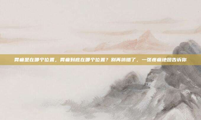 胃痛是在哪个位置,胃痛到底在哪个位置?别再搞错了,一张疼痛地图告诉你