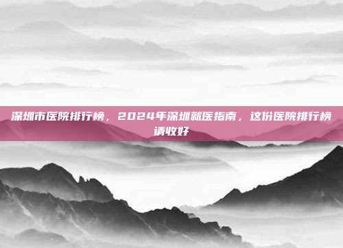 深圳市医院排行榜,2024年深圳就医指南,这份医院排行榜请收好