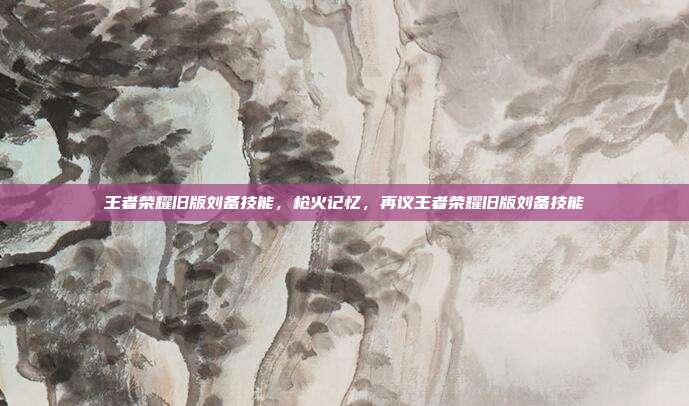 王者荣耀旧版刘备技能,枪火记忆,再议王者荣耀旧版刘备技能