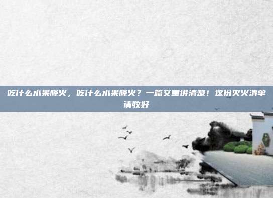 吃什么水果降火,吃什么水果降火?一篇文章讲清楚!这份灭火清单请收好