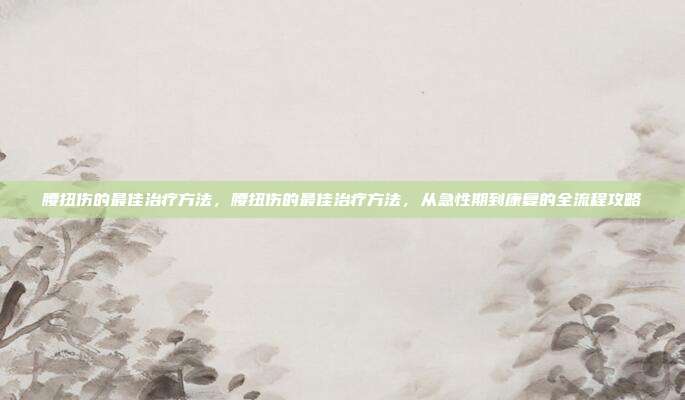 腰扭伤的最佳治疗方法,腰扭伤的最佳治疗方法,从急性期到康复的全流程攻略