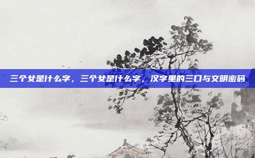 三个女是什么字,三个女是什么字,汉字里的三口与文明密码