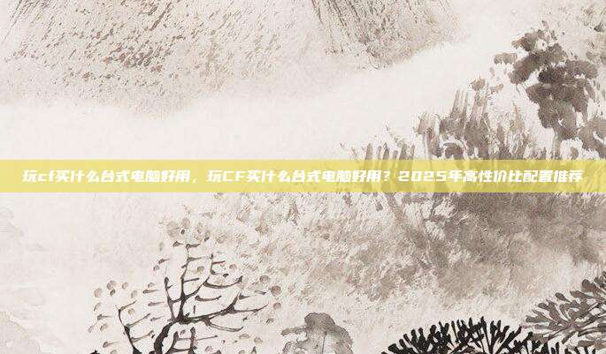 玩cf买什么台式电脑好用,玩CF买什么台式电脑好用?2025年高性价比配置推荐