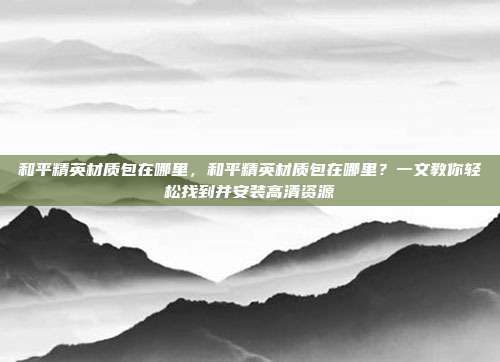 和平精英材质包在哪里,和平精英材质包在哪里?一文教你轻松找到并安装高清资源