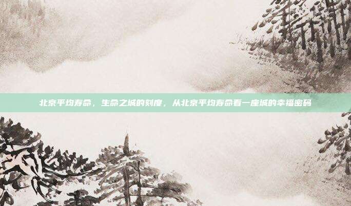 北京平均寿命,生命之城的刻度,从北京平均寿命看一座城的幸福密码
