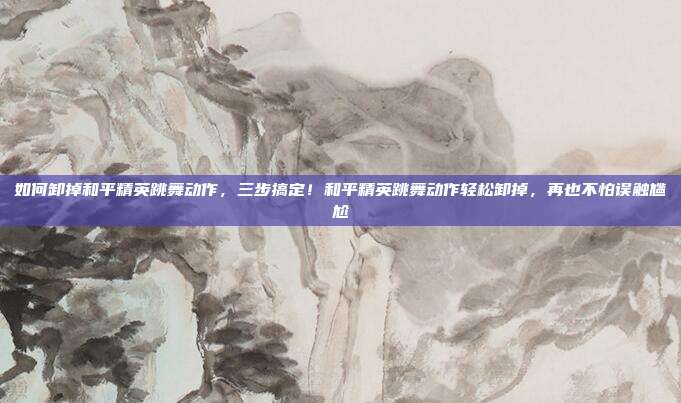 如何卸掉和平精英跳舞动作,三步搞定!和平精英跳舞动作轻松卸掉,再也不怕误触尴尬