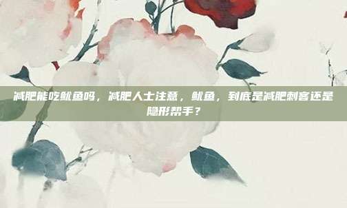 减肥能吃鱿鱼吗,减肥人士注意,鱿鱼,到底是减肥刺客还是隐形帮手?