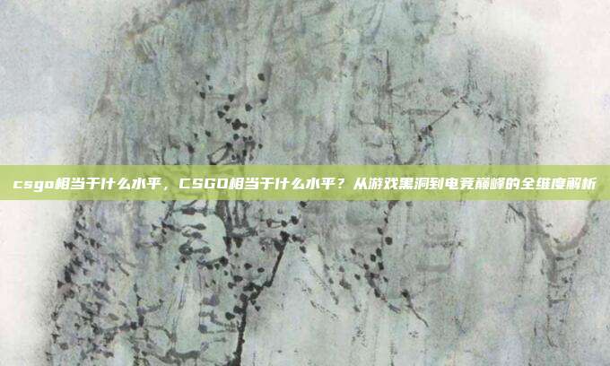 csgo相当于什么水平,CSGO相当于什么水平?从游戏黑洞到电竞巅峰的全维度解析