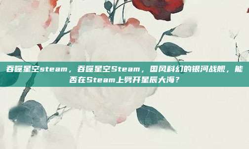 吞噬星空steam,吞噬星空Steam,国风科幻的银河战舰,能否在Steam上劈开星辰大海?