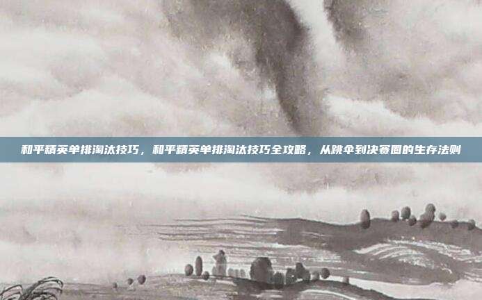和平精英单排淘汰技巧,和平精英单排淘汰技巧全攻略,从跳伞到决赛圈的生存法则