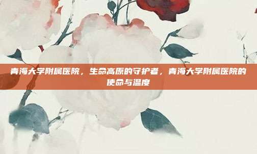 青海大学附属医院,生命高原的守护者,青海大学附属医院的使命与温度