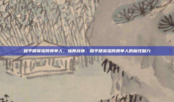 和平精英摇胯舞单人,独舞战神,和平精英摇胯舞单人的魔性魅力