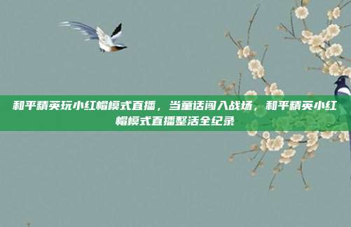 和平精英玩小红帽模式直播,当童话闯入战场,和平精英小红帽模式直播整活全纪录