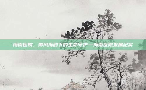 海南医院,椰风海韵下的生命守护—海南医院发展纪实