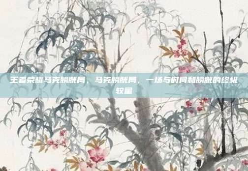 王者荣耀马克膀胱局,马克膀胱局,一场与时间和膀胱的终极较量