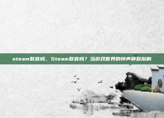 steam默哀吗,Steam默哀吗?当游戏世界的钟声静默敲响