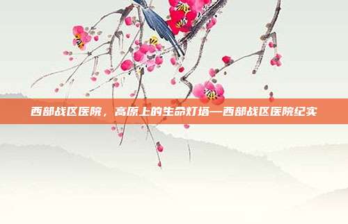 西部战区医院,高原上的生命灯塔—西部战区医院纪实