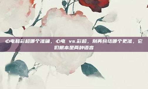 心电和彩超哪个准确,心电 vs.彩超,别再纠结哪个更准,它们根本是两种语言