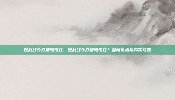 逆战战令打折吗现在,逆战战令打折吗现在?最新价格与购买攻略