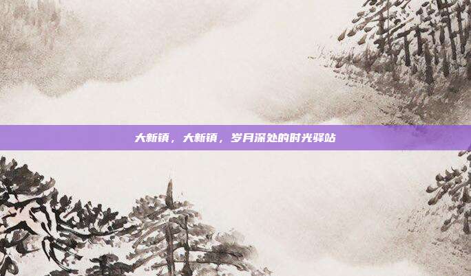 大新镇,大新镇,岁月深处的时光驿站