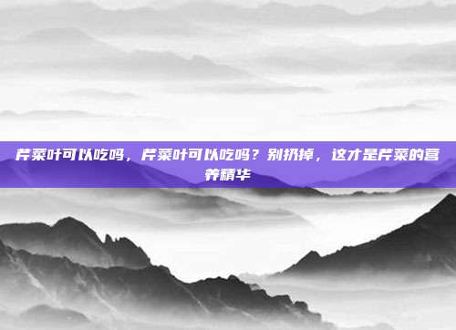 芹菜叶可以吃吗,芹菜叶可以吃吗?别扔掉,这才是芹菜的营养精华